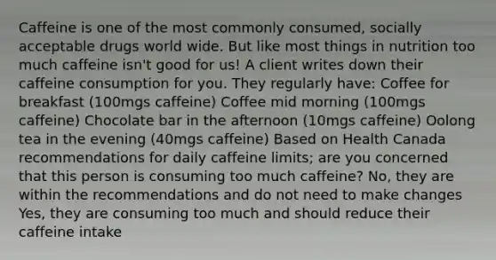 Caffeine is one of the most commonly consumed, socially acceptable drugs world wide. But like most things in nutrition too much caffeine isn't good for us! A client writes down their caffeine consumption for you. They regularly have: Coffee for breakfast (100mgs caffeine) Coffee mid morning (100mgs caffeine) Chocolate bar in the afternoon (10mgs caffeine) Oolong tea in the evening (40mgs caffeine) Based on Health Canada recommendations for daily caffeine limits; are you concerned that this person is consuming too much caffeine? No, they are within the recommendations and do not need to make changes Yes, they are consuming too much and should reduce their caffeine intake