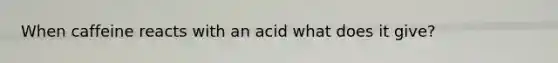 When caffeine reacts with an acid what does it give?