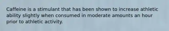 Caffeine is a stimulant that has been shown to increase athletic ability slightly when consumed in moderate amounts an hour prior to athletic activity.