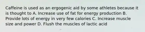 Caffeine is used as an ergogenic aid by some athletes because it is thought to A. Increase use of fat for energy production B. Provide lots of energy in very few calories C. Increase muscle size and power D. Flush the muscles of lactic acid