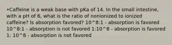 •Caffeine is a weak base with pKa of 14. In <a href='https://www.questionai.com/knowledge/kt623fh5xn-the-small-intestine' class='anchor-knowledge'>the small intestine</a>, with a pH of 6, what is the ratio of nonionized to ionized caffeine? Is absorption favored? 10^8:1 - absorption is favored 10^8:1 - absorption is not favored 1:10^8 - absorption is favored 1: 10^8 - absorption is not favored