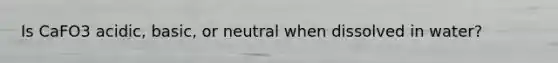Is CaFO3 acidic, basic, or neutral when dissolved in water?