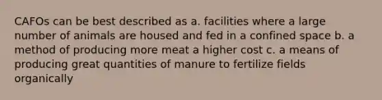 CAFOs can be best described as a. facilities where a large number of animals are housed and fed in a confined space b. a method of producing more meat a higher cost c. a means of producing great quantities of manure to fertilize fields organically