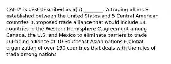 CAFTA is best described as​ a(n) ________. A.trading alliance established between the United States and 5 Central American countries B.proposed trade alliance that would include 34 countries in the Western Hemisphere C.agreement among​ Canada, the U.S. and Mexico to eliminate barriers to trade D.trading alliance of 10 Southeast Asian nations E.global organization of over 150 countries that deals with the rules of trade among nations