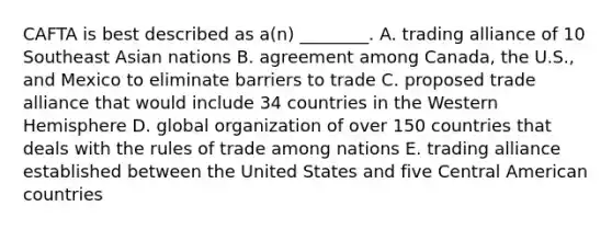 CAFTA is best described as​ a(n) ________. A. trading alliance of 10 Southeast Asian nations B. agreement among​ Canada, the​ U.S., and Mexico to eliminate barriers to trade C. proposed trade alliance that would include 34 countries in the Western Hemisphere D. global organization of over 150 countries that deals with the rules of trade among nations E. trading alliance established between the United States and five Central American countries