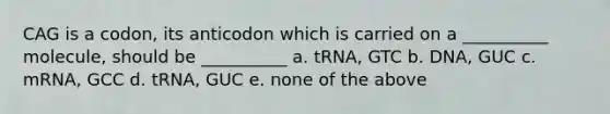 CAG is a codon, its anticodon which is carried on a __________ molecule, should be __________ a. tRNA, GTC b. DNA, GUC c. mRNA, GCC d. tRNA, GUC e. none of the above