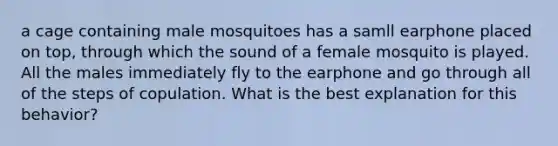 a cage containing male mosquitoes has a samll earphone placed on top, through which the sound of a female mosquito is played. All the males immediately fly to the earphone and go through all of the steps of copulation. What is the best explanation for this behavior?