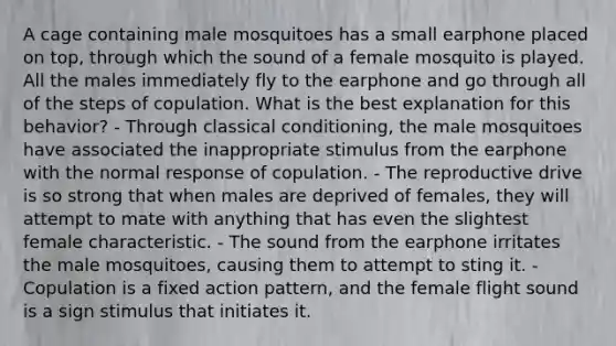 A cage containing male mosquitoes has a small earphone placed on top, through which the sound of a female mosquito is played. All the males immediately fly to the earphone and go through all of the steps of copulation. What is the best explanation for this behavior? - Through classical conditioning, the male mosquitoes have associated the inappropriate stimulus from the earphone with the normal response of copulation. - The reproductive drive is so strong that when males are deprived of females, they will attempt to mate with anything that has even the slightest female characteristic. - The sound from the earphone irritates the male mosquitoes, causing them to attempt to sting it. - Copulation is a fixed action pattern, and the female flight sound is a sign stimulus that initiates it.