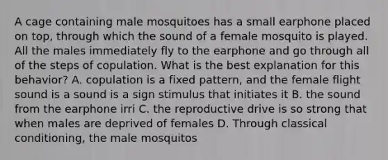 A cage containing male mosquitoes has a small earphone placed on top, through which the sound of a female mosquito is played. All the males immediately fly to the earphone and go through all of the steps of copulation. What is the best explanation for this behavior? A. copulation is a fixed pattern, and the female flight sound is a sound is a sign stimulus that initiates it B. the sound from the earphone irri C. the reproductive drive is so strong that when males are deprived of females D. Through classical conditioning, the male mosquitos