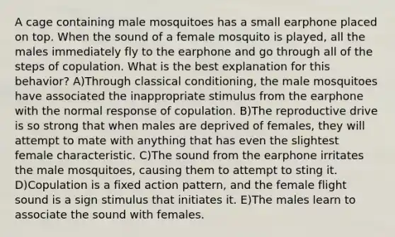 A cage containing male mosquitoes has a small earphone placed on top. When the sound of a female mosquito is played, all the males immediately fly to the earphone and go through all of the steps of copulation. What is the best explanation for this behavior? A)Through classical conditioning, the male mosquitoes have associated the inappropriate stimulus from the earphone with the normal response of copulation. B)The reproductive drive is so strong that when males are deprived of females, they will attempt to mate with anything that has even the slightest female characteristic. C)The sound from the earphone irritates the male mosquitoes, causing them to attempt to sting it. D)Copulation is a fixed action pattern, and the female flight sound is a sign stimulus that initiates it. E)The males learn to associate the sound with females.