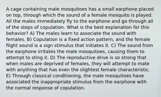 A cage containing male mosquitoes has a small earphone placed on top, through which the sound of a female mosquito is played. All the males immediately fly to the earphone and go through all of the steps of copulation. What is the best explanation for this behavior? A) The males learn to associate the sound with females. B) Copulation is a fixed action pattern, and the female flight sound is a sign stimulus that initiates it. C) The sound from the earphone irritates the male mosquitoes, causing them to attempt to sting it. D) The reproductive drive is so strong that when males are deprived of females, they will attempt to mate with anything that has even the slightest female characteristic. E) Through <a href='https://www.questionai.com/knowledge/kI6awfNO2B-classical-conditioning' class='anchor-knowledge'>classical conditioning</a>, the male mosquitoes have associated the inappropriate stimulus from the earphone with the normal response of copulation.