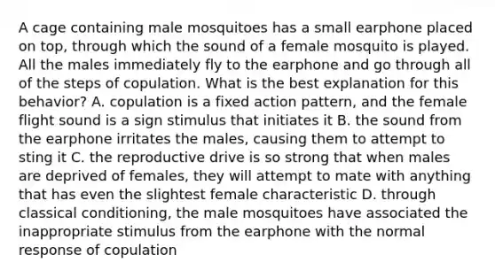 A cage containing male mosquitoes has a small earphone placed on top, through which the sound of a female mosquito is played. All the males immediately fly to the earphone and go through all of the steps of copulation. What is the best explanation for this behavior? A. copulation is a fixed action pattern, and the female flight sound is a sign stimulus that initiates it B. the sound from the earphone irritates the males, causing them to attempt to sting it C. the reproductive drive is so strong that when males are deprived of females, they will attempt to mate with anything that has even the slightest female characteristic D. through <a href='https://www.questionai.com/knowledge/kI6awfNO2B-classical-conditioning' class='anchor-knowledge'>classical conditioning</a>, the male mosquitoes have associated the inappropriate stimulus from the earphone with the normal response of copulation