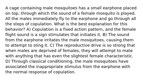 A cage containing male mosquitoes has a small earphone placed on top, through which the sound of a female mosquito is played. All the males immediately fly to the earphone and go through all the steps of copulation. What is the best explanation for this behavior? A) Copulation is a fixed action pattern, and the female flight sound is a sign stimulates that initiates it. B) The sound from the earphone irritates the male mosquitoes, causing them to attempt to sting it. C) The reproductive drive is so strong that when males are deprived of females, they will attempt to mate with anything that has even the slightest female characteristic. D) Through <a href='https://www.questionai.com/knowledge/kI6awfNO2B-classical-conditioning' class='anchor-knowledge'>classical conditioning</a>, the male mosquitoes have associated the inappropriate stimulus from the earphone with the normal response of copulation.