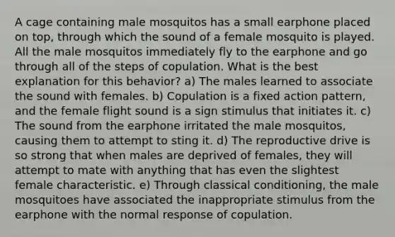 A cage containing male mosquitos has a small earphone placed on top, through which the sound of a female mosquito is played. All the male mosquitos immediately fly to the earphone and go through all of the steps of copulation. What is the best explanation for this behavior? a) The males learned to associate the sound with females. b) Copulation is a fixed action pattern, and the female flight sound is a sign stimulus that initiates it. c) The sound from the earphone irritated the male mosquitos, causing them to attempt to sting it. d) The reproductive drive is so strong that when males are deprived of females, they will attempt to mate with anything that has even the slightest female characteristic. e) Through classical conditioning, the male mosquitoes have associated the inappropriate stimulus from the earphone with the normal response of copulation.