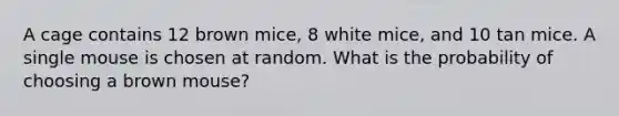 A cage contains 12 brown mice, 8 white mice, and 10 tan mice. A single mouse is chosen at random. What is the probability of choosing a brown mouse?