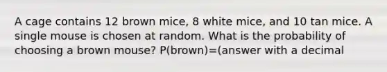 A cage contains 12 brown mice, 8 white mice, and 10 tan mice. A single mouse is chosen at random. What is the probability of choosing a brown mouse? P(brown)=(answer with a decimal