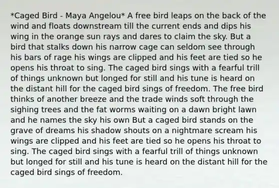 *Caged Bird - Maya Angelou* A free bird leaps on the back of the wind and floats downstream till the current ends and dips his wing in the orange sun rays and dares to claim the sky. But a bird that stalks down his narrow cage can seldom see through his bars of rage his wings are clipped and his feet are tied so he opens his throat to sing. The caged bird sings with a fearful trill of things unknown but longed for still and his tune is heard on the distant hill for the caged bird sings of freedom. The free bird thinks of another breeze and the trade winds soft through the sighing trees and the fat worms waiting on a dawn bright lawn and he names the sky his own But a caged bird stands on the grave of dreams his shadow shouts on a nightmare scream his wings are clipped and his feet are tied so he opens his throat to sing. The caged bird sings with a fearful trill of things unknown but longed for still and his tune is heard on the distant hill for the caged bird sings of freedom.