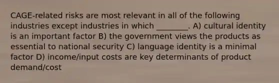 CAGE-related risks are most relevant in all of the following industries except industries in which ________. A) cultural identity is an important factor B) the government views the products as essential to national security C) language identity is a minimal factor D) income/input costs are key determinants of product demand/cost