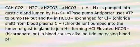 CAH CO2 + H2O-->H2CO3 -->HCO3− + H+ H+ is pumped into gastric gland lumen by H+-K+ ATPase pump Antiporter uses ATP to pump H+ out and K+ in HCO3− exchanged for Cl− (chloride shift) from blood plasma Cl− (chloride ion) pumped into the lumen of gastric gland to join H+ forming HCl Elevated HCO3− (bicarbonate ion) in blood causes alkaline tide increasing blood pH