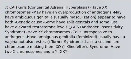 ○ CAH Girls (Congenital Adrenal Hyperplasia) -Have XX chromosomes -May have an overproduction of androgens -May have ambiguous genitalia (usually masculization) appear to have both -Genetic cause -Some have split genitals and some just have elevated testosterone levels ○ AIS (Androgen Insensitivity Syndrome) -Have XY chromosomes -Cells unresponsive to androgens -Have ambiguous genitalia (feminized) usually have a vagina but also testes ○ Turner Syndrome -Lack a second sex chromosome making them XO ○ Klinefelter's Syndrome -Have two X chromosomes and a Y (XXY)