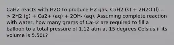 CaH2 reacts with H2O to produce H2 gas. CaH2 (s) + 2H2O (l) --> 2H2 (g) + Ca2+ (aq) + 2OH- (aq). Assuming complete reaction with water, how many grams of CaH2 are required to fill a balloon to a total pressure of 1.12 atm at 15 degrees Celsius if its volume is 5.50L?