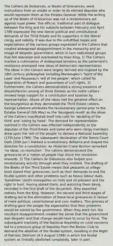 The Cahiers de Doleances, or Books of Grievances, were instructions from an estate or order to its elected deputies who would represent them at the Estates General. While the writing up of the Books of Grievances was not a revolutionary act against royal power, this official, traditional part of dialogue between the King and his subjects between February and April 1789 expressed the new liberal political and constitutional demands of the Third Estate and its supporters in the liberal clergy and nobility. It was due to the unfulfilled hopes and expectations of the various groups expressed in the Cahiers that created widespread disappointment in the monarchy and an image of despotic government, which in turn radicalised groups that felt alienated and overlooked by their King. 1) The Cahiers marked a culmination of widespread tensions as the parlement's resistance prompted new ideas of democratic representation. The ideas in the Cahiers were largely derived and inspired by the 18th century philosophes including Montesqieu's 'Spirit of the Laws' and Rousseau's 'will of the people', which called for Separation of Powers and guarantees of civil rights. 2) Furthermore, the Cahiers demonstrated a strong presence of dissatisfaction among all three Estates as the noble cahiers showed large support for a constitution and taxation by representation. Above all the ideas had the greatest effect on the bourgeoisie as they dominated the Third Estate cahiers. George Lefebvre attributes the revolutionary period prior to the Estates General (5th May) as the 'bourgeois revolt' as the ideas of the Cahiers manifested itself into calls for 'doubling of the third' and 'voting by head'. The demand for representation outlined in the Cahiers was effected independently as the deputies of the Third Estate and some who were clergy members drew upon the 'will of the people' to declare a National Assembly (17th June 1789). The subsequent declaration of the Tennis Court Oath (20th Jun ) marked a revolutionary defiance and shaped the direction for a constitution. As Historian Crane Brinton remarked 'no ideas, no revolution'. The cahiers demonstrated the grievances of a 'nation of people that drove the revolution onwards. 3) The Cahiers de Doleances also helped spur revolutionary activity through what they omitted. The drafting of the Books of the Third Estate meant that peasants at village level stated their grievances, such as their demands to end the feudal system and other problems such as heavy labour dues, 'banalities' (lord's monopolies on mills and oil presses) and the right to hunt. Having stated them, and watching them being recorded in the first draft of the document, they expected redress from the King. However, the second and third stages of drafting led to the elimination of these local grievances in favour of more political, constitutional and civic matters. This process of drafting gave the people the expectation that their problems would be solved by the government. When they were not, the resultant disappointment created the sense that the government was despotic and that change would have to occur by force. The subsequent inactivity of the National Assembly on rural concerns led to a pressure group of deputies from the Breton Club to demand the abolition of the feudal system, resulting in the Night of Patriotic Delirium (4-5 August 1789) in which the feudal system as (initially abolished completely, later in part.