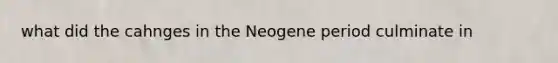 what did the cahnges in the Neogene period culminate in