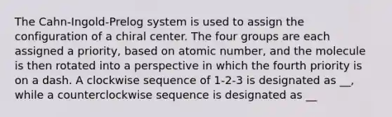 The Cahn-Ingold-Prelog system is used to assign the configuration of a chiral center. The four groups are each assigned a priority, based on atomic number, and the molecule is then rotated into a perspective in which the fourth priority is on a dash. A clockwise sequence of 1-2-3 is designated as __, while a counterclockwise sequence is designated as __