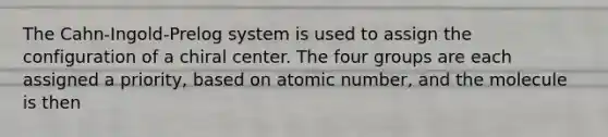 The Cahn-Ingold-Prelog system is used to assign the configuration of a chiral center. The four groups are each assigned a priority, based on atomic number, and the molecule is then