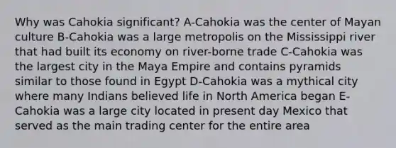 Why was Cahokia significant? A-Cahokia was the center of Mayan culture B-Cahokia was a large metropolis on the Mississippi river that had built its economy on river-borne trade C-Cahokia was the largest city in the Maya Empire and contains pyramids similar to those found in Egypt D-Cahokia was a mythical city where many Indians believed life in North America began E-Cahokia was a large city located in present day Mexico that served as the main trading center for the entire area