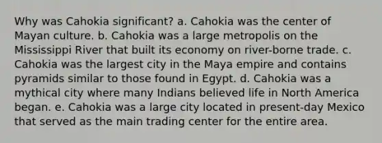 Why was Cahokia significant? a. Cahokia was the center of Mayan culture. b. Cahokia was a large metropolis on the Mississippi River that built its economy on river-borne trade. c. Cahokia was the largest city in the Maya empire and contains pyramids similar to those found in Egypt. d. Cahokia was a mythical city where many Indians believed life in North America began. e. Cahokia was a large city located in present-day Mexico that served as the main trading center for the entire area.