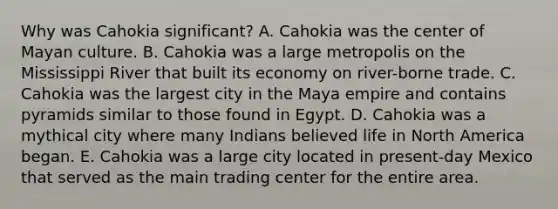 Why was Cahokia significant? A. Cahokia was the center of Mayan culture. B. Cahokia was a large metropolis on the Mississippi River that built its economy on river-borne trade. C. Cahokia was the largest city in the Maya empire and contains pyramids similar to those found in Egypt. D. Cahokia was a mythical city where many Indians believed life in North America began. E. Cahokia was a large city located in present-day Mexico that served as the main trading center for the entire area.