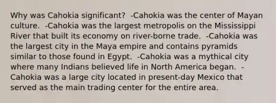 Why was Cahokia significant? ​ ​-Cahokia was the center of Mayan culture. ​ -Cahokia was the largest metropolis on the Mississippi River that built its economy on river-borne trade. ​ -Cahokia was the largest city in the Maya empire and contains pyramids similar to those found in Egypt. ​ -Cahokia was a mythical city where many Indians believed life in North America began. ​ -Cahokia was a large city located in present-day Mexico that served as the main trading center for the entire area.