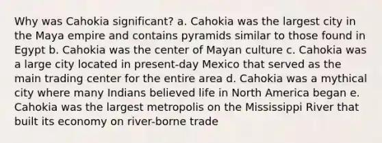 Why was Cahokia significant? a. Cahokia was the largest city in the Maya empire and contains pyramids similar to those found in Egypt b. Cahokia was the center of Mayan culture c. Cahokia was a large city located in present-day Mexico that served as the main trading center for the entire area d. Cahokia was a mythical city where many Indians believed life in North America began e. Cahokia was the largest metropolis on the Mississippi River that built its economy on river-borne trade