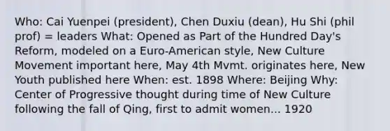 Who: Cai Yuenpei (president), Chen Duxiu (dean), Hu Shi (phil prof) = leaders What: Opened as Part of the Hundred Day's Reform, modeled on a Euro-American style, New Culture Movement important here, May 4th Mvmt. originates here, New Youth published here When: est. 1898 Where: Beijing Why: Center of Progressive thought during time of New Culture following the fall of Qing, first to admit women... 1920