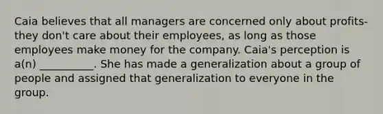 Caia believes that all managers are concerned only about profits-they don't care about their employees, as long as those employees make money for the company. Caia's perception is a(n) __________. She has made a generalization about a group of people and assigned that generalization to everyone in the group.