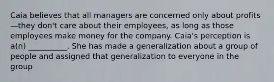 Caia believes that all managers are concerned only about profits—they don't care about their employees, as long as those employees make money for the company. Caia's perception is a(n) __________. She has made a generalization about a group of people and assigned that generalization to everyone in the group