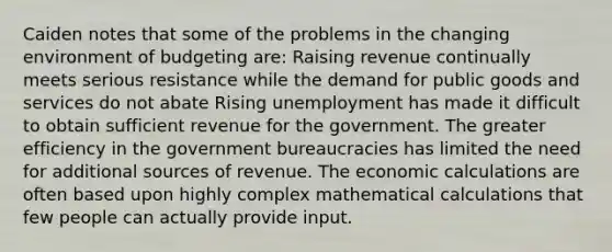 Caiden notes that some of the problems in the changing environment of budgeting are: Raising revenue continually meets serious resistance while the demand for public goods and services do not abate Rising unemployment has made it difficult to obtain sufficient revenue for the government. The greater efficiency in the government bureaucracies has limited the need for additional sources of revenue. The economic calculations are often based upon highly complex mathematical calculations that few people can actually provide input.