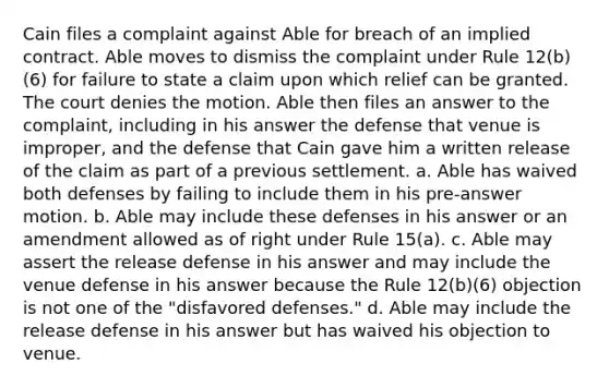 Cain files a complaint against Able for breach of an implied contract. Able moves to dismiss the complaint under Rule 12(b)(6) for failure to state a claim upon which relief can be granted. The court denies the motion. Able then files an answer to the complaint, including in his answer the defense that venue is improper, and the defense that Cain gave him a written release of the claim as part of a previous settlement. a. Able has waived both defenses by failing to include them in his pre-answer motion. b. Able may include these defenses in his answer or an amendment allowed as of right under Rule 15(a). c. Able may assert the release defense in his answer and may include the venue defense in his answer because the Rule 12(b)(6) objection is not one of the "disfavored defenses." d. Able may include the release defense in his answer but has waived his objection to venue.