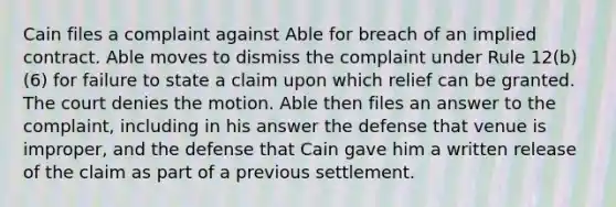 Cain files a complaint against Able for breach of an implied contract. Able moves to dismiss the complaint under Rule 12(b)(6) for failure to state a claim upon which relief can be granted. The court denies the motion. Able then files an answer to the complaint, including in his answer the defense that venue is improper, and the defense that Cain gave him a written release of the claim as part of a previous settlement.