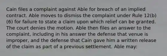 Cain files a complaint against Able for breach of an implied contract. Able moves to dismiss the complaint under Rule 12(b)(6) for failure to state a claim upon which relief can be granted. The court denies the motion. Able then files an answer to the complaint, including in his answer the defense that venue is improper, and the defense that Cain gave him a written release of the claim as part of a previous settlement. Able may: