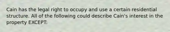 Cain has the legal right to occupy and use a certain residential structure. All of the following could describe Cain's interest in the property EXCEPT: