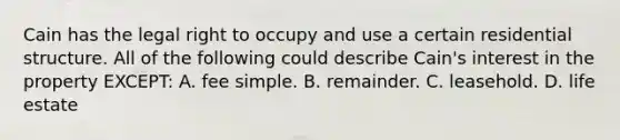 Cain has the legal right to occupy and use a certain residential structure. All of the following could describe Cain's interest in the property EXCEPT: A. fee simple. B. remainder. C. leasehold. D. life estate