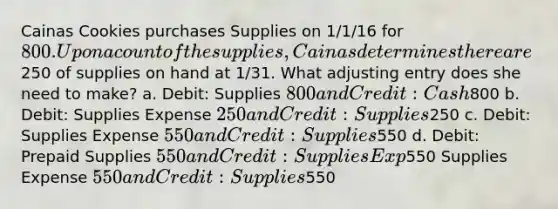 Cainas Cookies purchases Supplies on 1/1/16 for 800. Upon a count of the supplies, Cainas determines there are250 of supplies on hand at 1/31. What adjusting entry does she need to make? a. Debit: Supplies 800 and Credit: Cash800 b. Debit: Supplies Expense 250 and Credit: Supplies250 c. Debit: Supplies Expense 550 and Credit: Supplies550 d. Debit: Prepaid Supplies 550 and Credit: Supplies Exp550 Supplies Expense 550 and Credit: Supplies550