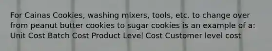 For Cainas Cookies, washing mixers, tools, etc. to change over from peanut butter cookies to sugar cookies is an example of a: Unit Cost Batch Cost Product Level Cost Customer level cost