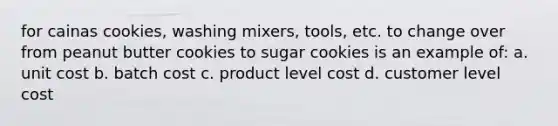 for cainas cookies, washing mixers, tools, etc. to change over from peanut butter cookies to sugar cookies is an example of: a. unit cost b. batch cost c. product level cost d. customer level cost