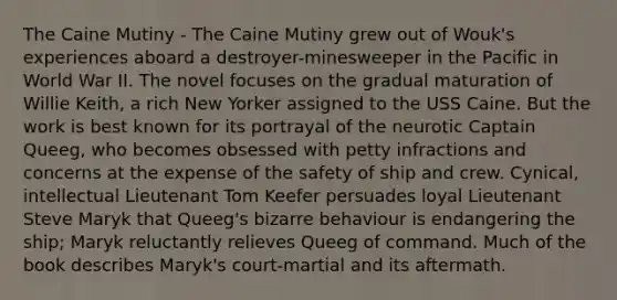 The Caine Mutiny - The Caine Mutiny grew out of Wouk's experiences aboard a destroyer-minesweeper in the Pacific in World War II. The novel focuses on the gradual maturation of Willie Keith, a rich New Yorker assigned to the USS Caine. But the work is best known for its portrayal of the neurotic Captain Queeg, who becomes obsessed with petty infractions and concerns at the expense of the safety of ship and crew. Cynical, intellectual Lieutenant Tom Keefer persuades loyal Lieutenant Steve Maryk that Queeg's bizarre behaviour is endangering the ship; Maryk reluctantly relieves Queeg of command. Much of the book describes Maryk's court-martial and its aftermath.