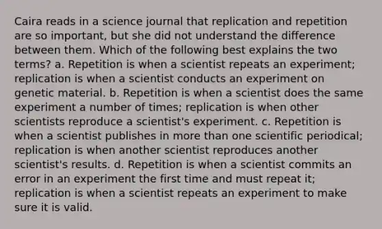 Caira reads in a science journal that replication and repetition are so important, but she did not understand the difference between them. Which of the following best explains the two terms? a. Repetition is when a scientist repeats an experiment; replication is when a scientist conducts an experiment on genetic material. b. Repetition is when a scientist does the same experiment a number of times; replication is when other scientists reproduce a scientist's experiment. c. Repetition is when a scientist publishes in more than one scientific periodical; replication is when another scientist reproduces another scientist's results. d. Repetition is when a scientist commits an error in an experiment the first time and must repeat it; replication is when a scientist repeats an experiment to make sure it is valid.