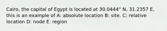 Cairo, the capital of Egypt is located at 30.0444° N, 31.2357 E, this is an example of A: absolute location B: site. C: relative location D: node E. region