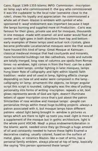 Cairo, Egypt 1349-1355 Islamic INFO: Commission: -inscription on lamp says who commissioned it -the guy who commissioned it was the cupbearer to the local ruler (someone close to the ruler), shows his loyalty and appreciation -he commissioned a whole set of them -blazon is emblem with symbol of who sponsored it -waqf endowment was important because it kept the lamps burning and supplied more oil Production: -Cario was famous for their glass, private use and for mosques, thousands in one mosque -made with enamel -oil and water would float at center and light goes in both directions from top and bottom -early examples of these lamps used actual rock crystals, glass became preferable Location/what mosques were like that would have housed this kind of lamp: Great Mosque at Kairouan: -classical medieval mosque that had courtyards and minarets, more horizontal buildings not like cathedrals, inside and outside are totally merged, long rows of columns are spoila from Roman times -no windows, light comes in from the front -can be a dark space so need lamps -similar lighting in later mosques, lamps hung lower Role of calligraphy and light within Islamic faith tradition: -water and oil used in lamp, lighting effects change depending on how oil and water were composed in the lamp -calligraphy on lamp: ornaments the objects, no longer angular script this script is rounded, calligraphy was the idea of putting personality into forms of writing -inscription: repeats a lot, text glows represents words of God are light, doesn't illuminate letters of upper inscription since that's just about the patron Similarities of rose window and mosque lamps: -people can personalize things within these huge building projects -always a patron associated with it, but mosque lamps have different patrons -about light being brought in -window is pictures vs lamps which are there to light up texts you read -light is more of a supplement of the mosque but in gothic architecture, light is the whole point VOCAB: Waqf- a pious endowment/donation in the Islamic world, needed since they go through a huge amount of oil and constantly needed to hanve these lights Enamel-a decorative coating, usually colored, fused on the surface of metal, glass, or ceramics Blazon- like a coat of arms, has a personal family emblem, always placed at top of lamp, basically like saying "this person sponsored these lamps"